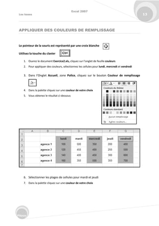 Excel 2007
Les bases 13
Fitzco
APPLIQUER DES COULEURS DE REMPLISSAGE
Le pointeur de la souris est représenté par une croix blanche
Utilisez la touche du clavier
1. Ouvrez le document Exercice2.xls, li uez su l’o glet de feuille couleurs
2. Pour appliquer des couleurs, sélectionnez les cellules pour lundi, mercredi et vendredi
3. Da s l’O glet Accueil, zone Police, cliquez sur le bouton Couleur de remplissage
4. Dans la palette cliquez sur une couleur de votre choix
5. Vous obtenez le résultat ci-dessous
6. Sélectionner les plages de cellules pour mardi et jeudi
7. Dans la palette cliquez sur une couleur de votre choix
 