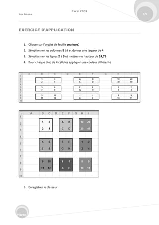 Excel 2007
Les bases 15
Fitzco
EXERCICE D’APPLICATION
1. Cli ue su l’o glet de feuille couleurs2
2. Sélectionner les colonnes B à I et donner une largeur de 4
3. Sélectionner les lignes 2 à 9 et mettre une hauteur de 24,75
4. Pour chaque bloc de 4 cellules appliquer une couleur différente
5. Enregistrer le classeur
 
