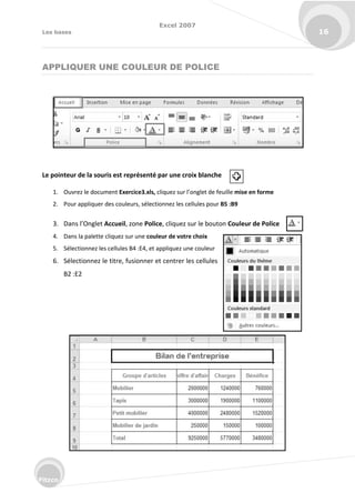 Excel 2007
Les bases 16
Fitzco
APPLIQUER UNE COULEUR DE POLICE
Le pointeur de la souris est représenté par une croix blanche
1. Ouvrez le document Exercice3.xls, li uez su l’o glet de feuille mise en forme
2. Pour appliquer des couleurs, sélectionnez les cellules pour B5 :B9
3. Da s l’O glet Accueil, zone Police, cliquez sur le bouton Couleur de Police
4. Dans la palette cliquez sur une couleur de votre choix
5. Sélectionnez les cellules B4 :E4, et appliquez une couleur
6. Sélectionnez le titre, fusionner et centrer les cellules
B2 :E2
 