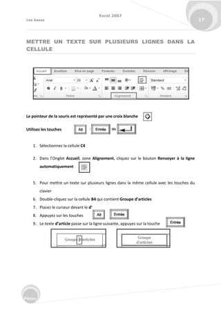 Excel 2007
Les bases 17
Fitzco
METTRE UN TEXTE SUR PLUSIEURS LIGNES DANS LA
CELLULE
Le pointeur de la souris est représenté par une croix blanche
Utilisez les touches
1. Sélectionnez la cellule C4
2. Da s l’O glet Accueil, zone Alignement, cliquez sur le bouton Renvoyer à la ligne
automatiquement
5. Pour mettre un texte sur plusieurs lignes dans la même cellule avec les touches du
clavier
6. Double-cliquez sur la cellule B4 qui contient Groupe d’articles
7. Placez le curseur devant le d’
8. Appuyez sur les touches
9. Le texte d’article passe sur la ligne suivante, appuyez sur la touche
 