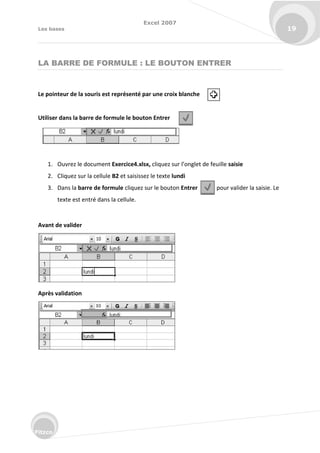 Excel 2007
Les bases 19
Fitzco
LA BARRE DE FORMULE : LE BOUTON ENTRER
Le pointeur de la souris est représenté par une croix blanche
Utiliser dans la barre de formule le bouton Entrer
1. Ouvrez le document Exercice4.xlsx, li uez su l’o glet de feuille saisie
2. Cliquez sur la cellule B2 et saisissez le texte lundi
3. Dans la barre de formule cliquez sur le bouton Entrer pour valider la saisie. Le
texte est entré dans la cellule.
Avant de valider
Après validation
 