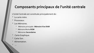 Composants principaux de l’unité centrale
L’Unité Centrale est constituée principalement de :
• La carte mère.
• Processeur.
• Les Mémoires.
• Mémoire principale : Mémoire Vive RAM
• Mémoire Morte ROM
• Mémoires Secondaires
• Carte Graphique.
• Carte Son .
• Alimentation.
• …
 