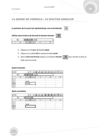 Excel 2007
Les bases 20
Fitzco
LA BARRE DE FORMULE : LE BOUTON ANNULER
Le pointeur de la souris est représenté par une croix blanche
Utiliser dans la barre de formule le bouton Annuler
1. Cli uez su l’o glet de feuille saisie
2. Cliquez sur la cellule B3 et saisissez le texte mardi
3. Dans la barre de formule cliquez sur le bouton Annuler pour annuler la saisie, le
texte saisi est annulé.
Avant d’annuler
Après annulation
 