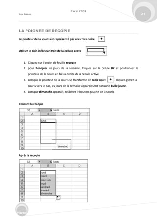 Excel 2007
Les bases 21
Fitzco
LA POIGNÉE DE RECOPIE
Le pointeur de la souris est représenté par une croix noire
Utiliser le coin inférieur droit de la cellule active
1. Cli uez su l’o glet de feuille recopie
2. pour Recopier les jours de la semaine, Cliquez sur la cellule B2 et positionnez le
pointeur de la souris en bas à droite de la cellule active
3. Lorsque le pointeur de la souris se transforme en croix noire cliquez-glissez la
souris vers le bas, les jours de la semaine apparaissent dans une bulle jaune.
4. Lorsque dimanche apparaît, relâchez le bouton gauche de la souris
Pendant la recopie
Après la recopie
 