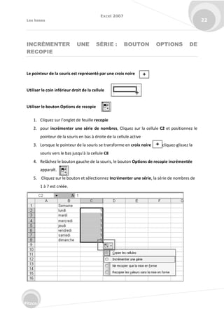 Excel 2007
Les bases 22
Fitzco
INCRÉMENTER UNE SÉRIE : BOUTON OPTIONS DE
RECOPIE
Le pointeur de la souris est représenté par une croix noire
Utiliser le coin inférieur droit de la cellule
Utiliser le bouton Options de recopie
1. Cli uez su l’o glet de feuille recopie
2. pour incrémenter une série de nombres, Cliquez sur la cellule C2 et positionnez le
pointeur de la souris en bas à droite de la cellule active
3. Lorsque le pointeur de la souris se transforme en croix noire cliquez-glissez la
sou is ve s le as jus u’à la ellule C8
4. Relâchez le bouton gauche de la souris, le bouton Options de recopie incrémentée
apparaît.
5. Cliquez sur le bouton et sélectionnez Incrémenter une série, la série de nombres de
1 à 7 est créée.
 