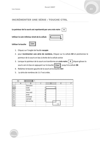 Excel 2007
Les bases 23
Fitzco
INCRÉMENTER UNE SÉRIE : TOUCHE CTRL
Le pointeur de la souris est représenté par une croix noire
Utiliser le coin inférieur droit de la cellule
Utiliser la touche
1. Cli uez su l’o glet de feuille recopie
2. pour incrémenter une série de nombres, Cliquez sur la cellule D2 et positionnez le
pointeur de la souris en bas à droite de la cellule active
3. Lorsque le pointeur de la souris se transforme en croix noire cliquez-glissez la
sou is ve s le as e appu a t su la tou he jus u’à la ellule D8
4. Relâchez le bouton gauche de la souris et la touche Ctrl
5. La série de nombres de 1 à 7 est créée.
 
