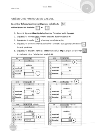 Excel 2007
Les bases 24
Fitzco
CRÉER UNE FORMULE DE CALCUL
Le pointeur de la souris est représenté par une croix blanche
Utiliser les touches du clavier et
1. Ouvrez le document Exercice5.xls, li uez su l’o glet de feuille formules
2. Cliquez sur la cellule qui doit contenir le résultat du calcul : cellule B5
3. Appuyez sur la touche la barre de formule est active
4. Cliquez sur le premier nombre à additionner : cellule B3 puis appuyez sur la touche
du pavé numérique
5. Cliquez sur le deuxième nombre à additionner : cellule B4 puis cliquez sur le bouton
le sultat du al ul s’affi he da s la ellule B5
= 
=
1
2
3

4
5
6
 
