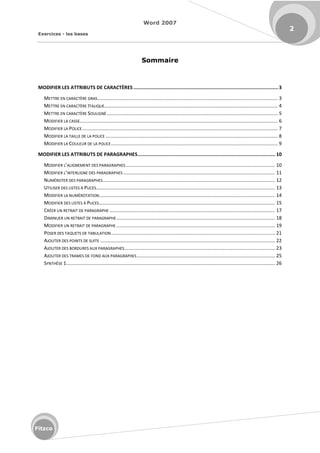 Word 2007
Exercices - les bases
2
Fitzco
Sommaire
MODIFIER LES ATTRIBUTS DE CARACTÈRES ......................................................................................................3
METTRE EN CARACTÈRE GRAS..................................................................................................................................... 3
METTRE EN CARACTÈRE ITALIQUE................................................................................................................................ 4
METTRE EN CARACTÈRE SOULIGNÉ .............................................................................................................................. 5
MODIFIER LA CASSE.................................................................................................................................................. 6
MODIFIER LA POLICE ................................................................................................................................................ 7
MODIFIER LA TAILLE DE LA POLICE ............................................................................................................................... 8
MODIFIER LA COULEUR DE LA POLICE........................................................................................................................... 9
MODIFIER LES ATTRIBUTS DE PARAGRAPHES................................................................................................. 10
MODIFIER L ALIGNEMENT DES PARAGRAPHES .............................................................................................................. 10
MODIFIER L INTERLIGNE DES PARAGRAPHES ................................................................................................................ 11
NUMÉROTER DES PARAGRAPHES............................................................................................................................... 12
UTILISER DES LISTES À PUCES.................................................................................................................................... 13
MODIFIER LA NUMÉROTATION.................................................................................................................................. 14
MODIFIER DES LISTES À PUCES.................................................................................................................................. 15
CRÉER UN RETRAIT DE PARAGRAPHE .......................................................................................................................... 17
DIMINUER UN RETRAIT DE PARAGRAPHE..................................................................................................................... 18
MODIFIER UN RETRAIT DE PARAGRAPHE ..................................................................................................................... 19
POSER DES TAQUETS DE TABULATION......................................................................................................................... 21
AJOUTER DES POINTS DE SUITE ................................................................................................................................. 22
AJOUTER DES BORDURES AUX PARAGRAPHES............................................................................................................... 23
AJOUTER DES TRAMES DE FOND AUX PARAGRAPHES...................................................................................................... 25
SYNTHÈSE 1.......................................................................................................................................................... 26
 
