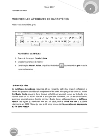 Word 2007
Exercices - les bases
3
Fitzco
MODIFIER LES ATTRIBUTS DE CARACTÈRES
Mettre en caractère gras
Pour modifier les attributs :
1. Ouvrez le document Exercice1.docx
2. Sélectionnez le texte à modifier
3. Da s l o glet Accueil, Police, cliquez sur le bouton pour mettre en gras le texte
comme ci-dessous
Le Miroir aux Fées
De maléfiques lavandières nocturnes, dit-on, venaient y battre leur linge et en faisaient le
linceul des passants attardés qui acceptaient de les aider. On aperçoit les ruines du moulin
des Quatre Vents, souvenir d’une époque où le blé noir poussait encore sur la lande. Une
sorcière avait fait du moulin son fief et envoyait vers son destin, sur un des quatre vents,
quiconque soupirait vers un illusoire bonheur. Quatre étangs s’étageaient dans le Val-Sans-
Retour. Les digues qui retenaient leur eau ont cédé; seul le Miroir aux fées a subsisté.
Néanmoins, en 1989, l’étang du haut a été remis en eau par l’Association de sauvegarde
du Val-Sans-Retour.
 