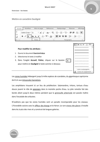 Word 2007
Exercices - les bases
5
Fitzco
Mettre en caractère Souligné
Pour modifier les attributs :
1. Ouvrez le document Exercice3.docx
2. Sélectionnez le texte à modifier
3. Da s l o glet Accueil, Police, cliquez sur le bouton
pour mettre en Souligné le texte comme ci-dessous
Les zones humides h e ge t jus u à ille esp es de s a a es, du giga tes ue ap i o e
de 8 cm aux minuscules hannetons.
Les a phi ie s t ouve t i i u lieu de p dile tio . Sala a d es, t ito s, to tues d eau
douce jouent le rôle de pionniers da s la oi d e po he d eau. La jolie ai ette fait des
o ds alla t jus u à deu t es pe da t ue la grenouille arboricole est passée maître
da s l es alade des a ustes.
N ou lio s pas ue les zo es hu ides so t u pa adis i o pa a le pou les oiseau .
L hi o delle voisi e ave le siffleur des étangs et le héron. Le rare oiseau des glaces s i stalle
dans les à-pics des rives et y construit de longues galeries.
 
