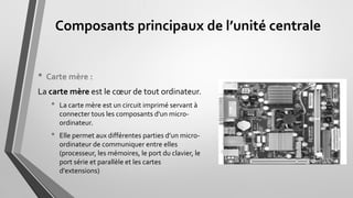 Composants principaux de l’unité centrale
• Carte mère :
La carte mère est le cœur de tout ordinateur.
• La carte mère est un circuit imprimé servant à
connecter tous les composants d'un micro-
ordinateur.
• Elle permet aux différentes parties d’un micro-
ordinateur de communiquer entre elles
(processeur, les mémoires, le port du clavier, le
port série et parallèle et les cartes
d'extensions)
 