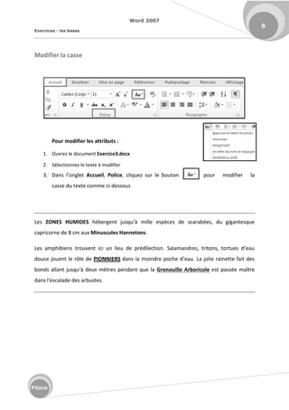 Word 2007
Exercices - les bases
6
Fitzco
Modifier la casse
Pour modifier les attributs :
1. Ouvrez le document Exercice3.docx
2. Sélectionnez le texte à modifier
3. Da s l o glet Accueil, Police, cliquez sur le bouton pour modifier la
casse du texte comme ci-dessous
Les ZONES HUMIDES h e ge t jus u à ille esp es de s a a es, du giga tes ue
capricorne de 8 cm aux Minuscules Hannetons.
Les a phi ie s t ouve t i i u lieu de p dile tio . Sala a d es, t ito s, to tues d eau
douce jouent le rôle de PIONNIERS da s la oi d e po he d eau. La jolie ai ette fait des
o ds alla t jus u à deu t es pe da t ue la Grenouille Arboricole est passée maître
da s l es alade des a ustes.
 