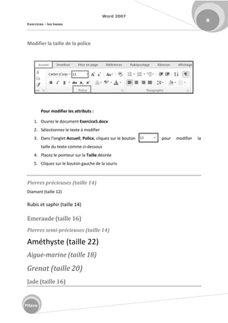 Word 2007
Exercices - les bases
8
Fitzco
Modifier la taille de la police
Pour modifier les attributs :
1. Ouvrez le document Exercice5.docx
2. Sélectionnez le texte à modifier
3. Da s l o glet Accueil, Police, cliquez sur le bouton pour modifier la
taille du texte comme ci-dessous
4. Placez le pointeur sur la Taille désirée
5. Cliquez sur le bouton gauche de la souris
Pierres précieuses (taille 14)
Diamant (taille 12)
Rubis et saphir (taille 14)
Emeraude (taille 16)
Pierres semi-précieuses (taille 14)
Améthyste (taille 22)
Aigue-marine (taille 18)
Grenat (taille 20)
Jade (taille 16)
 
