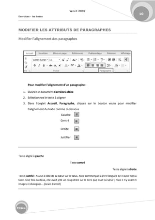 Word 2007
Exercices - les bases
10
Fitzco
MODIFIER LES ATTRIBUTS DE PARAGRAPHES
Modifier l’alig e e t des paragraphes
Pour modifier l'alignement d'un paragraphe :
1. Ouvrez le document Exercice7.docx
2. Sélectionnez le texte à aligner
3. Da s l o glet Accueil, Paragraphe, cliquez sur le bouton voulu pour modifier
l alig e e t du te te o e i-dessous
Gauche
Centré
Droite
Justifier
Texte aligné à gauche
Texte centré
Texte aligné à droite
Texte justifié : Assise à ôt de sa sœu su le talus, Alice commençait à être fatiguée de n'avoir rien à
fai e. U e fois ou deu , elle avait jet u oup d'œil su le livre que lisait sa sœu ; mais il n'y avait ni
images ni dialogues... (Lewis Carroll)
 