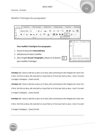 Word 2007
Exercices - les bases
11
Fitzco
Modifier l’i terlig e des paragraphes
Pour modifier l'interligne d'un paragraphe :
1. Ouvrez le document Exercice8.docx
2. Sélectionnez le texte à modifier
3. Da s l o glet Accueil, Paragraphe, cliquez sur le bouton
pour modifier l i te lig e
Interligne 1.5 : Assise à ôt de sa sœu su le talus, Alice commençait à être fatiguée de n'avoir rien
à fai e. U e fois ou deu , elle avait jet u oup d'œil su le livre que lisait sa sœu ; mais il n'y avait
ni images ni dialogues... (Lewis Carroll)
Interligne 2.0 : Assise à ôt de sa sœu su le talus, Alice commençait à être fatiguée de n'avoir rien
à fai e. U e fois ou deu , elle avait jet u oup d'œil su le livre que lisait sa sœu ; mais il n'y avait
ni images ni dialogues... (Lewis Carroll)
Interligne 2.5 : Assise à ôt de sa sœu su le talus, Alice commençait à être fatiguée de n'avoir rien
à fai e. U e fois ou deu , elle avait jet u oup d'œil su le livre que lisait sa sœu ; mais il n'y avait
ni images ni dialogues... (Lewis Carroll)
 