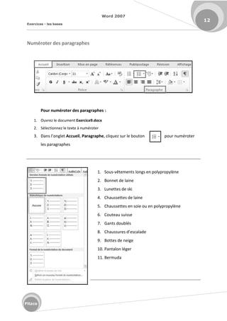 Word 2007
Exercices - les bases
12
Fitzco
Numéroter des paragraphes
Pour numéroter des paragraphes :
1. Ouvrez le document Exercice9.docx
2. Sélectionnez le texte à numéroter
3. Da s l o glet Accueil, Paragraphe, cliquez sur le bouton pour numéroter
les paragraphes
1. Sous-vêtements longs en polypropylène
2. Bonnet de laine
3. Lunettes de ski
4. Chaussettes de laine
5. Chaussettes en soie ou en polypropylène
6. Couteau suisse
7. Gants doublés
8. Chaussu es d es alade
9. Bottes de neige
10. Pantalon léger
11. Bermuda
 