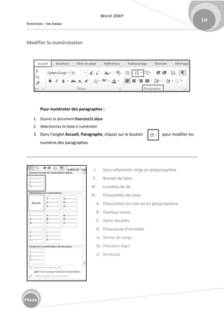 Word 2007
Exercices - les bases
14
Fitzco
Modifier la numérotation
Pour numéroter des paragraphes :
1. Ouvrez le document Exercice11.docx
2. Sélectionnez le texte à numéroter
3. Da s l onglet Accueil, Paragraphe, cliquez sur le bouton pour modifier les
numéros des paragraphes
I. Sous-vêtements longs en polypropylène
II. Bonnet de laine
III. Lunettes de ski
IV. Chaussettes de laine
A. Chaussettes en soie ou en polypropylène
B. Couteau suisse
C. Gants doublés
D. Chaussu es d es alade
a) Bottes de neige
b) Pantalon léger
c) Bermuda
 