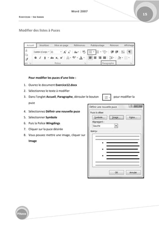 Word 2007
Exercices - les bases
15
Fitzco
Modifier des listes à Puces
Pour odifier les pu es d’u e liste :
1. Ouvrez le document Exercice12.docx
2. Sélectionnez le texte à modifier
3. Da s l o glet Accueil, Paragraphe, dérouler le bouton pour modifier la
puce
4. Sélectionnez Définir une nouvelle puce
5. Sélectionner Symbole
6. Puis la Police Wingdings
7. Cliquer sur la puce désirée
8. Vous pouvez mettre une image, cliquer sur
Image
 