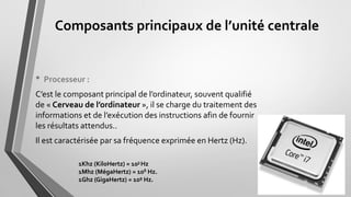 Composants principaux de l’unité centrale
• Processeur :
C’est le composant principal de l’ordinateur, souvent qualifié
de « Cerveau de l’ordinateur », il se charge du traitement des
informations et de l’exécution des instructions afin de fournir
les résultats attendus..
Il est caractérisée par sa fréquence exprimée en Hertz (Hz).
1Khz (KiloHertz) = 103 Hz
1Mhz (MégaHertz) = 106 Hz.
1Ghz (GigaHertz) = 109 Hz.
 