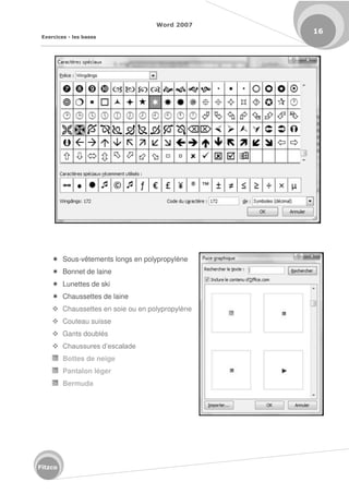 Word 2007
Exercices - les bases
16
Fitzco
 Sous-vêtements longs en polypropylène
 Bonnet de laine
 Lunettes de ski
 Chaussettes de laine
 Chaussettes en soie ou en polypropylène
 Couteau suisse
 Gants doublés
 Chaussures d’escalade
Bottes de neige
Pantalon léger
Bermuda
 