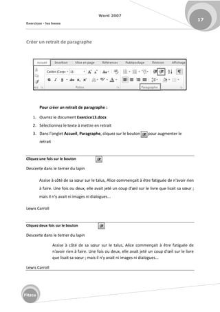 Word 2007
Exercices - les bases
17
Fitzco
Créer un retrait de paragraphe
Pour créer un retrait de paragraphe :
1. Ouvrez le document Exercice13.docx
2. Sélectionnez le texte à mettre en retrait
3. Da s l o glet Accueil, Paragraphe, cliquez sur le bouton pour augmenter le
retrait
Cliquez une fois sur le bouton
Descente dans le terrier du lapin
Assise à ôt de sa sœu su le talus, Ali e o e çait à t e fatigu e de 'avoi ie
à fai e. U e fois ou deu , elle avait jet u oup d'œil su le liv e ue lisait sa sœu ;
mais il n'y avait ni images ni dialogues...
Lewis Carroll
Cliquez deux fois sur le bouton
Descente dans le terrier du lapin
Assise à ôt de sa sœu su le talus, Ali e o e çait à t e fatigu e de
'avoi ie à fai e. U e fois ou deu , elle avait jet u oup d'œil su le liv e
ue lisait sa sœu ; mais il n'y avait ni images ni dialogues...
Lewis Carroll
 