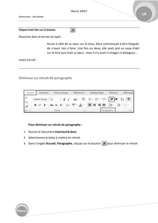 Word 2007
Exercices - les bases
18
Fitzco
Cliquez trois fois sur le bouton
Descente dans le terrier du lapin
Assise à ôt de sa sœu su le talus, Ali e o e çait à t e fatigu e
de 'avoi ie à fai e. U e fois ou deu , elle avait jet u oup d'œil
sur le livre ue lisait sa sœu ; mais il n'y avait ni images ni dialogues...
Lewis Carroll
Diminuer un retrait de paragraphe
Pour diminuer un retrait de paragraphe :
1. Ouvrez le document Exercice14.docx
2. Sélectionnez le texte à mettre en retrait
3. Da s l o glet Accueil, Paragraphe, cliquez sur le bouton pour diminuer le retrait
 
