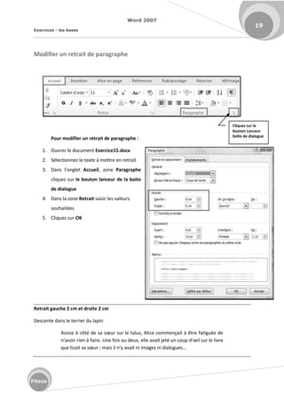 Word 2007
Exercices - les bases
19
Fitzco
Modifier un retrait de paragraphe
Pour modifier un retrait de paragraphe :
1. Ouvrez le document Exercice15.docx
2. Sélectionnez le texte à mettre en retrait
3. Dans l o glet Accueil, zone Paragraphe
cliquez sur le bouton lanceur de la boite
de dialogue
4. Dans la zone Retrait saisir les valeurs
souhaitées
5. Cliquez sur OK
Retrait gauche 2 cm et droite 2 cm
Descente dans le terrier du lapin
Assise à ôt de sa sœu sur le talus, Alice commençait à être fatiguée de
'avoi ie à fai e. U e fois ou deu , elle avait jet u oup d'œil su le liv e
ue lisait sa sœu ; mais il n'y avait ni images ni dialogues...
Cliquez sur le
bouton Lanceur
boîte de dialogue
 