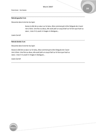 Word 2007
Exercices - les bases
20
Fitzco
Retrait gauche 3 cm
Descente dans le terrier du lapin
Assise à ôt de sa sœu su le talus, Ali e o e çait à t e fatigu e de 'avoi
ie à fai e. U e fois ou deu , elle avait jet u oup d'œil su le liv e ue lisait sa
sœu ; mais il n'y avait ni images ni dialogues...
Lewis Carroll
Retrait droite 3 cm
Descente dans le terrier du lapin
Assise à ôt de sa sœu su le talus, Ali e o e çait à t e fatigu e de 'avoi
ie à fai e. U e fois ou deu , elle avait jet u oup d'œil su le liv e ue lisait sa
sœu ; mais il n'y avait ni images ni dialogues...
Lewis Carroll
 