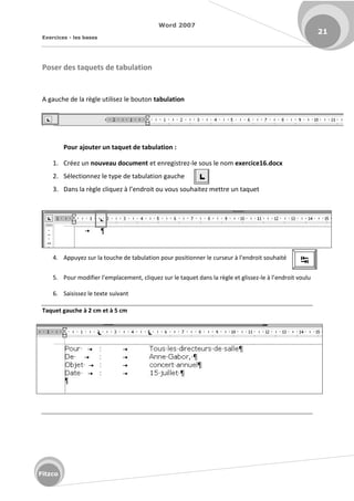 Word 2007
Exercices - les bases
21
Fitzco
Poser des taquets de tabulation
A gauche de la règle utilisez le bouton tabulation
Pour ajouter un taquet de tabulation :
1. Créez un nouveau document et enregistrez-le sous le nom exercice16.docx
2. Sélectionnez le type de tabulation gauche
3. Da s la gle li uez à l e d oit ou vous souhaitez ett e u ta uet
4. Appu ez su la tou he de ta ulatio pou positio e le u seu à l e d oit souhait
5. Pou odifie l e pla e e t, li uez su le ta uet da s la gle et glissez-le à l endroit voulu
6. Saisissez le texte suivant
Taquet gauche à 2 cm et à 5 cm
F
 