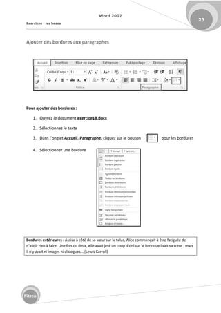 Word 2007
Exercices - les bases
23
Fitzco
Ajouter des bordures aux paragraphes
Pour ajouter des bordures :
1. Ouvrez le document exercice18.docx
2. Sélectionnez le texte
3. Da s l o glet Accueil, Paragraphe, cliquez sur le bouton pour les bordures
4. Sélectionner une bordure
Bordures extérieures : Assise à ôt de sa sœu su le talus, Alice commençait à être fatiguée de
'avoi ie à fai e. U e fois ou deu , elle avait jet u oup d'œil sur le livre que lisait sa sœu ; mais
il n'y avait ni images ni dialogues... (Lewis Carroll)
 