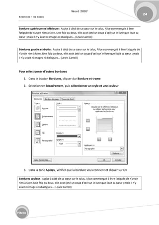 Word 2007
Exercices - les bases
24
Fitzco
Bordure supérieure et inférieure : Assise à ôt de sa sœu su le talus, Alice commençait à être
fatiguée de n'avoir rien à faire. Une fois ou deux, elle avait jet u oup d'œil su le livre que lisait sa
sœu ; mais il n'y avait ni images ni dialogues... (Lewis Carroll)
Bordures gauche et droite : Assise à ôt de sa sœu su le talus, Alice commençait à être fatiguée de
n'avoir rien à faire. Une fois ou deu , elle avait jet u oup d'œil su le livre que lisait sa sœu ; mais
il n'y avait ni images ni dialogues... (Lewis Carroll)
Pour séle tio er d’autres ordures
1. Dans le bouton Bordures, cliquer dur Bordure et trame
2. Sélectionner Encadrement, puis sélectionner un style et une couleur
3. Dans la zone Aperçu, vérifier que la bordure vous convient et cliquer sur OK
Bordures couleur : Assise à ôt de sa sœu su le talus, Alice commençait à être fatiguée de n'avoir
rien à faire. Une fois ou deux, elle avait jet u oup d'œil su le livre que lisait sa sœu ; mais il n'y
avait ni images ni dialogues... (Lewis Carroll)
 