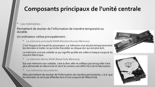 Composants principaux de l’unité centrale
• Les mémoires :
Permettent de stocker de l’information de manière temporaire ou
durable.
Un ordinateur utilise principalement :
• La mémoire principale RAM (RandomAccess Memory)
C’est l’espace de travail du processeur. La mémoire vive stocke temporairement
les données à traiter ce qui évite d’accéder au disque dur qui est plus lent.
La mémoire vive est volatile ce qui signifie qu’elle est vidée à chaque coupure du
courant électrique.
• La mémoire Morte ROM (Read Only Memory)
Est une mémoire non volatile, c’est-à-dire: elle ne s’efface pas lorsqu'elle n'est
plus alimentée en électricité et dont le contenu est défini lors de la fabrication.
• Les mémoires secondaires :
Elles permettent de stocker de l'information de manière permanente, c.à.d. que
les données ne sont pas effacées lors d’une coupure de l’électricité.
 
