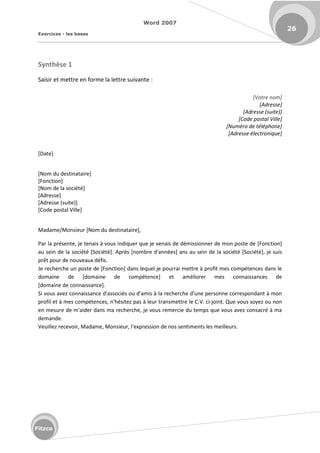 Word 2007
Exercices - les bases
26
Fitzco
Synthèse 1
Saisir et mettre en forme la lettre suivante :
[Votre nom]
[Adresse]
[Adresse (suite)]
[Code postal Ville]
[Numéro de téléphone]
[Adresse électronique]
[Date]
[Nom du destinataire]
[Fonction]
[Nom de la société]
[Adresse]
[Adresse (suite)]
[Code postal Ville]
Madame/Monsieur [Nom du destinataire],
Par la présente, je tenais à vous indiquer que je venais de démissionner de mon poste de [Fonction]
au sein de la société [Société]. Après [nombre d'années] ans au sein de la société [Société], je suis
prêt pour de nouveaux défis.
Je recherche un poste de [Fonction] dans lequel je pourrai mettre à profit mes compétences dans le
domaine de [domaine de compétence] et améliorer mes connaissances de
[domaine de connaissance].
Si vous avez connaissance d'associés ou d'amis à la recherche d'une personne correspondant à mon
profil et à mes compétences, n'hésitez pas à leur transmettre le C.V. ci-joint. Que vous soyez ou non
en mesure de m'aider dans ma recherche, je vous remercie du temps que vous avez consacré à ma
demande.
Veuillez recevoir, Madame, Monsieur, l'expression de nos sentiments les meilleurs.
 