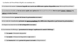 2. Les barres d’outils : c’est un accès rapide aux options de Microsoft PowerPoint dont on peut ajouter, déplacer ou
enlever certains boutons
4. Le volet de visualisation présente un aperçu graphique des différentes diapositives qui forment la présentation.
La fenêtre de PowerPoint (Fig.01) est constituée de :
1. La barre de menus : à travers laquelle on a accès aux différentes options disponibles avec Microsoft PowerPoint.
3. Le bouton fermer permet de fermer la présentation en cours.
5. Espace ou zone de travail de la diapositive en cours.
6. Les boutons d’affichage : permettent de changer rapidement le mode d’affichage
• Le mode « Normale » à gauche
• Le mode « Trieuse de diapositive » au centre
• Le bouton de droite permet de passer au mode « Diaporama »
 
