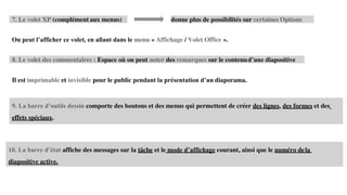 9. La barre d’outils dessin comporte des boutons et des menus qui permettent de créer des lignes, des formes et des
effets spéciaux.
10. La barre d’état affiche des messages sur la tâche et le mode d’affichage courant, ainsi que le numéro dela
diapositive active.
7. Le volet XP (complément aux menus) donne plus de possibilités sur certaines Options
On peut l’afficher ce volet, en allant dans le menu « Affichage / Volet Office ».
8. Le volet des commentaires : Espace où on peut noter des remarques sur le contenud’une diapositive
Il est imprimable et invisible pour le public pendant la présentation d’un diaporama.
 
