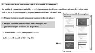 • On peut également en sélectionner un et l'appliquer à la
présentation après avoir crée nos diapositives
2. Une création d’une présentation à partir d’un modèle deconception
Un modèle de conception est un fichier prédéfini comportant des éléments graphiques spéciaux, des couleurs, des
polices, des arrière-plans pour les diapositives et des différents effets spéciaux.
• On peut choisir un modèle au moment où on est invité à le faire.
1. Dans le menu Fichier, on clique sur Nouveau
2. On choisit le modèle préféré (Fig. 03.)
Fig. 03
 
