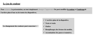 Pour éclaircir la présentation, ou tout simplement changer l’apparence On peut modifier la couleur et l'ombragede
l'arrière-plan d'une ou de toutes les diapositives.
Le jeu de couleur
Le changement des couleurs peut concerner :
✓ L'arrière-plan de la diapositive
✓ Texte et traits
✓ Ombre
✓ Remplissages des formes du modèle,
✓ Accentuation (les puces et numéro).
 
