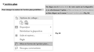 L’arrière-plan
Pour changer la couleur de l’arrière plan prédéfinie :
Fig. 04
On clique avec le bouton droit de votre souris sur la diapositive
et en sélectionnant l’option « Mise en forme de l’arrière-plan »
ou bien cliquer sur le menu Format/ Arrière-plan (Fig. 04)
 