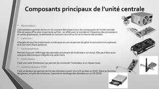 Composants principaux de l’unité centrale
• Alimentation :
L'alimentation permet de fournir du courant électrique à tous les composants de l'unité centrale.
Elle est aujourd'hui plus importante qu'hier : en effet avec la montée en fréquence des processeurs
et cartes graphiques, la demande en courant s'accroît au fur et à mesure des années.
• Carte Son :
Chargée de tous les traitements numériques du son et permet de gérer le son entré (microphone)
et le son sorti (haut-parleurs).
• Carte graphique:
Permet d’assurer l’affichage des données provenant de l’ordinateur sur écran. Elle peut être aussi
une puce électronique intégrée à la carte mère.
• Carte réseau:
C’est une carte d'extension qui permet de connecter l'ordinateur à un réseau local.
• Lescteur/Graveur DVD
C’est un lecteur qui permet de lire des données à partir d’un CD ou bien un DVD. Dans sa fonction
de graveur, en plus de la lecture, il permet le stockage des données sur un CD /DVD.
 