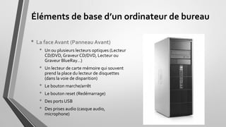 Éléments de base d’un ordinateur de bureau
• La face Avant (Panneau Avant)
• Un ou plusieurs lecteurs optiques (Lecteur
CD/DVD,Graveur CD/DVD, Lecteur ou
Graveur BlueRay…
• Un lecteur de carte mémoire qui souvent
prend la place du lecteur de disquettes
(dans la voie de disparition)
• Le bouton marche/arrêt
• Le bouton reset (Redémarrage)
• Des ports USB
• Des prises audio (casque audio,
microphone)
 