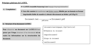 Pour démarrer un document sur LATEX il faut
passer par l’étape structure d’un document où on
rentre les informations sur la structuration du
document.
Principes généraux de LATEX
❖ LATEX ressemble beaucoup à un langage deprogrammation
1. Compilation :
2. Structure d’un document. LATEX
❖ Son rôle consiste à transformer un fichier source illisible par un humain en format
imprimable lisible de manière à obtenir directement un ﬁchier. pdf (Fig.11)
 