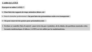 ➢ Ecriture or contrôle (Out of control) : pour écrire du grec (symboles), de la chimie, des partitions musicales etdes
formules mathématiques d’ailleurs, LATEX est très utilisé par les mathématiciens.
L’utilité de LATEX
Pourquoi on utilise LATEX ?
➢ Pour faire des rapports de stage, mémoires, thèses...etc
➢ Dans le domaine professionnel : On peut faire des présentations orales avectransparents
➢ On peut concevoir des posters pour présentation orale.
 