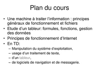 Plan du cours
• Une machine à traiter l’information : principes
généraux de fonctionnement et fichiers
• Etude d’un tableur: formules, fonctions, gestion
des données
• Principes de fonctionnement d’Internet
• En TD:
– Manipulation du système d’exploitation,
– usage d’un traitement de texte,
– d’un tableur,
– de logiciels de navigation et de messagerie.
 