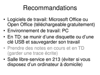 Recommandations
• Logiciels de travail: Microsoft Office ou
Open Office (téléchargeable gratuitement)
• Environnement de travail: PC
• En TD: se munir d’une disquette ou d’une
clé USB et sauvegarder son travail
• Prendre des notes en cours et en TD
(garder une trace écrite)
• Salle libre-service en 213 (éviter si vous
disposez d’un ordinateur à domicile)
 