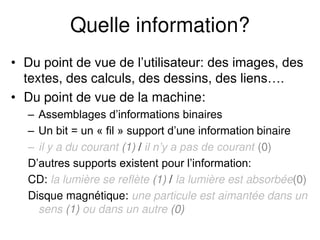 Quelle information?
• Du point de vue de l’utilisateur: des images, des
textes, des calculs, des dessins, des liens….
• Du point de vue de la machine:
– Assemblages d’informations binaires
– Un bit = un « fil » support d’une information binaire
– il y a du courant (1) / il n’y a pas de courant (0)
D’autres supports existent pour l’information:
CD: la lumière se reflète (1) / la lumière est absorbée(0)
Disque magnétique: une particule est aimantée dans un
sens (1) ou dans un autre (0)
 