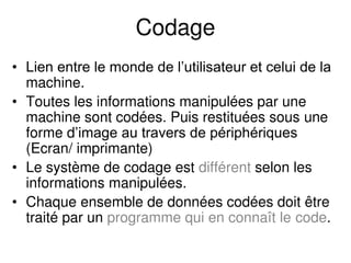 Codage
• Lien entre le monde de l’utilisateur et celui de la
machine.
• Toutes les informations manipulées par une
machine sont codées. Puis restituées sous une
forme d’image au travers de périphériques
(Ecran/ imprimante)
• Le système de codage est différent selon les
informations manipulées.
• Chaque ensemble de données codées doit être
traité par un programme qui en connaît le code.
 