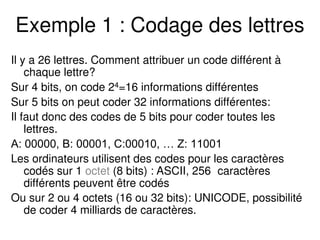 Exemple 1 : Codage des lettres
Il y a 26 lettres. Comment attribuer un code différent à
chaque lettre?
Sur 4 bits, on code 24=16 informations différentes
Sur 5 bits on peut coder 32 informations différentes:
Il faut donc des codes de 5 bits pour coder toutes les
lettres.
A: 00000, B: 00001, C:00010, … Z: 11001
Les ordinateurs utilisent des codes pour les caractères
codés sur 1 octet (8 bits) : ASCII, 256 caractères
différents peuvent être codés
Ou sur 2 ou 4 octets (16 ou 32 bits): UNICODE, possibilité
de coder 4 milliards de caractères.
 