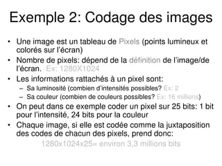 Exemple 2: Codage des images
• Une image est un tableau de Pixels (points lumineux et
colorés sur l’écran)
• Nombre de pixels: dépend de la définition de l’image/de
l’écran. Ex: 1280X1024
• Les informations rattachés à un pixel sont:
– Sa luminosité (combien d’intensités possibles? Ex: 2
– Sa couleur (combien de couleurs possibles? Ex: 16 millions)
• On peut dans ce exemple coder un pixel sur 25 bits: 1 bit
pour l’intensité, 24 bits pour la couleur
• Chaque image, si elle est codée comme la juxtaposition
des codes de chacun des pixels, prend donc:
1280x1024x25= environ 3,3 millions bits
 
