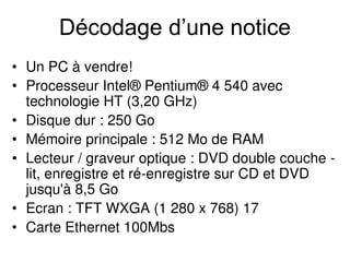 Décodage d’une notice
• Un PC à vendre!
• Processeur Intel® Pentium® 4 540 avec
technologie HT (3,20 GHz)
• Disque dur : 250 Go
• Mémoire principale : 512 Mo de RAM
• Lecteur / graveur optique : DVD double couche -
lit, enregistre et ré-enregistre sur CD et DVD
jusqu'à 8,5 Go
• Ecran : TFT WXGA (1 280 x 768) 17
• Carte Ethernet 100Mbs
 
