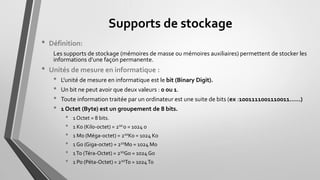 Supports de stockage
• Définition:
Les supports de stockage (mémoires de masse ou mémoires auxiliaires) permettent de stocker les
informations d’une façon permanente.
• Unités de mesure en informatique :
• L'unité de mesure en informatique est le bit (Binary Digit).
• Un bit ne peut avoir que deux valeurs : 0 ou 1.
• Toute information traitée par un ordinateur est une suite de bits (ex : ……
• 1 Octet (Byte) est un groupement de 8 bits.
• 1 Octet = 8 bits.
• 1 Ko (Kilo-octet) = 210o = 1024 o
• 1 Mo (Méga-octet) = 210Ko = 1024 Ko
• 1 Go (Giga-octet) = 210Mo = 1024 Mo
• 1To (Téra-Octet) = 210Go = 1024Go
• 1 Po (Péta-Octet) = 210To = 1024To
 